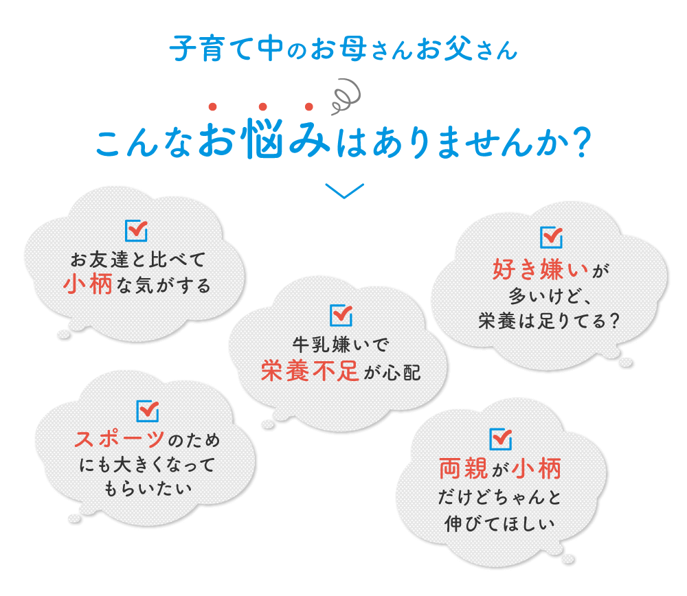 こんなお悩みはありませんか？ お友達と比べて小柄な気がする 牛乳嫌いで栄養不足が心配 好き嫌いが多いけど、栄養は足りてる？ スポーツのためにも大きくなってもらいたい 両親が小柄だけどちゃんと伸びてほしい