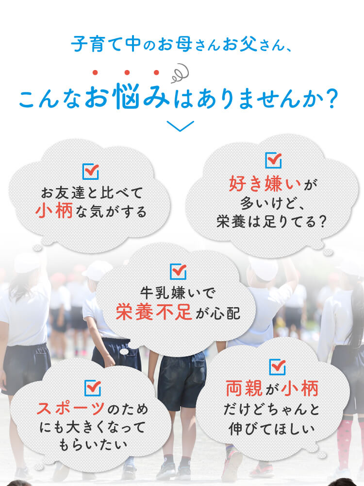 こんなお悩みはありませんか？ お友達と比べて小柄な気がする 牛乳嫌いで栄養不足が心配 好き嫌いが多いけど、栄養は足りてる？ スポーツのためにも大きくなってもらいたい 両親が小柄だけどちゃんと伸びてほしい